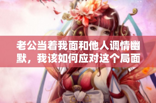 老公當著我面和他人調情幽默，我該如何應對這個局面
