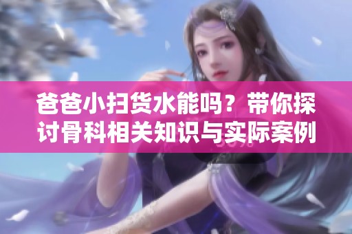 爸爸小掃貨水能嗎？帶你探討骨科相關知識與實際案例
