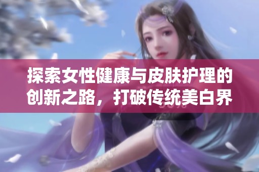 探索女性健康與皮膚護理的創新之路，打破傳統美白界限