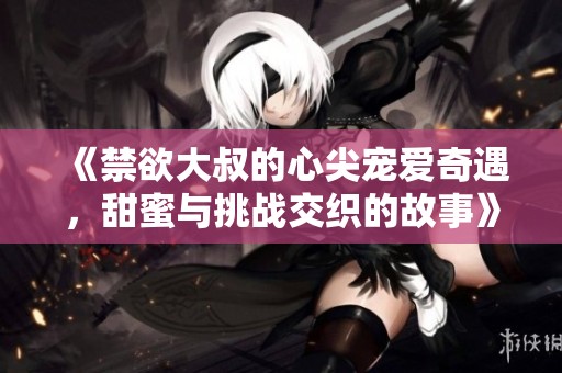 《禁欲大叔的心尖寵愛奇遇，甜蜜與挑戰(zhàn)交織的故事》