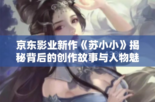 京東影業新作《蘇小小》揭秘背后的創作故事與人物魅力