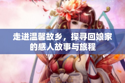 走進溫馨故鄉，探尋回娘家的感人故事與旅程