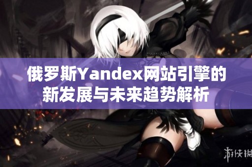 俄羅斯Yandex網(wǎng)站引擎的新發(fā)展與未來(lái)趨勢(shì)解析