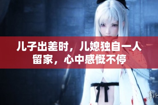兒子出差時，兒媳獨自一人留家，心中感慨不停