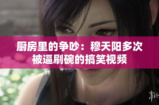 廚房里的爭(zhēng)吵：穆天陽(yáng)多次被逼刷碗的搞笑視頻