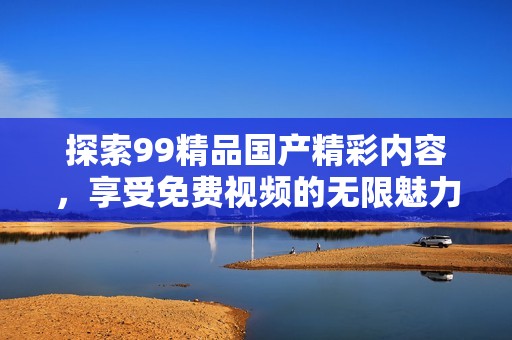 探索99精品國產(chǎn)精彩內(nèi)容，享受免費視頻的無限魅力