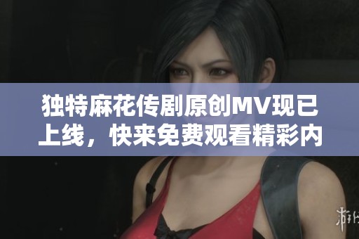 獨特麻花傳劇原創MV現已上線，快來免費觀看精彩內容！