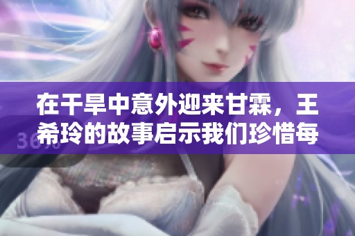 在干旱中意外迎來甘霖，王希玲的故事啟示我們珍惜每一滴水