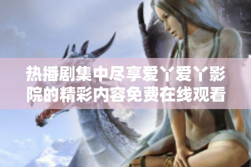 熱播劇集中盡享愛丫愛丫影院的精彩內(nèi)容免費(fèi)在線觀看
