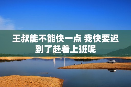 王叔能不能快一點(diǎn) 我快要遲到了趕著上班呢