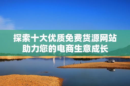 探索十大優質免費貨源網站助力您的電商生意成長