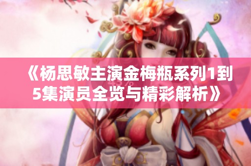 《楊思敏主演金梅瓶系列1到5集演員全覽與精彩解析》