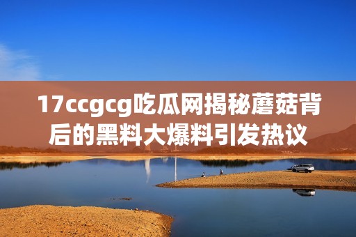 17ccgcg吃瓜網揭秘蘑菇背后的黑料大爆料引發熱議