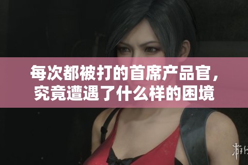 每次都被打的首席產品官，究竟遭遇了什么樣的困境