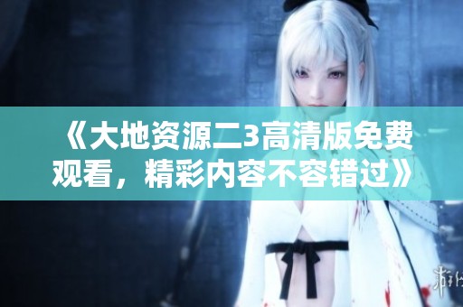 《大地資源二3高清版免費觀看，精彩內容不容錯過》