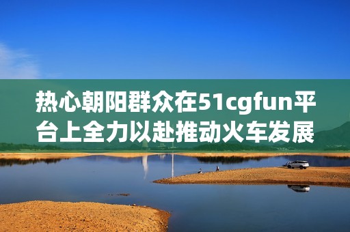 熱心朝陽群眾在51cgfun平臺上全力以赴推動火車發展
