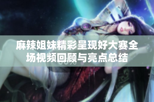 麻辣姐妹精彩呈現(xiàn)好大賽全場(chǎng)視頻回顧與亮點(diǎn)總結(jié)