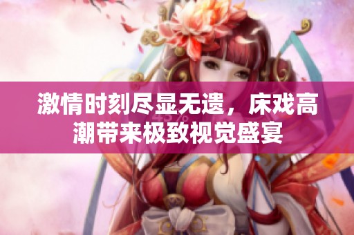 激情時刻盡顯無遺，床戲高潮帶來極致視覺盛宴