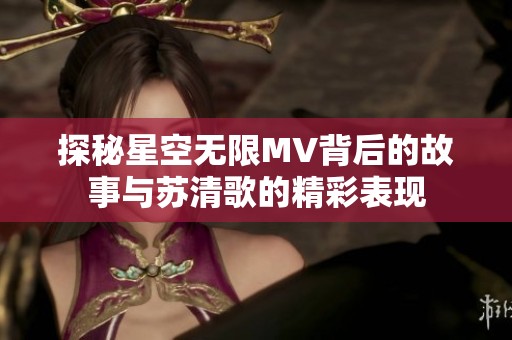 探秘星空無限MV背后的故事與蘇清歌的精彩表現(xiàn)