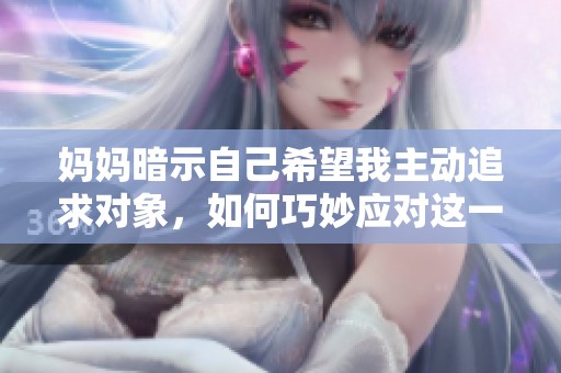 媽媽暗示自己希望我主動追求對象，如何巧妙應對這一情況