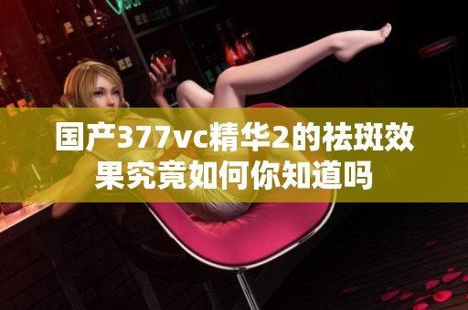 國產377vc精華2的祛斑效果究竟如何你知道嗎