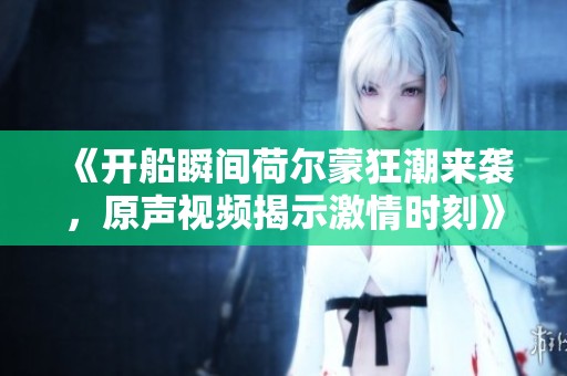 《開船瞬間荷爾蒙狂潮來襲，原聲視頻揭示激情時刻》