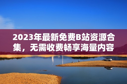 2023年最新免費(fèi)B站資源合集，無(wú)需收費(fèi)暢享海量?jī)?nèi)容