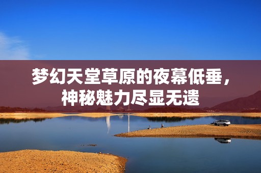 夢幻天堂草原的夜幕低垂，神秘魅力盡顯無遺