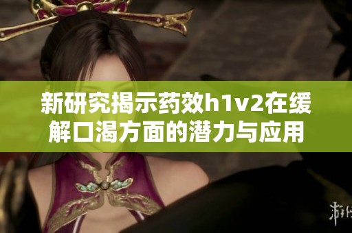 新研究揭示藥效h1v2在緩解口渴方面的潛力與應用