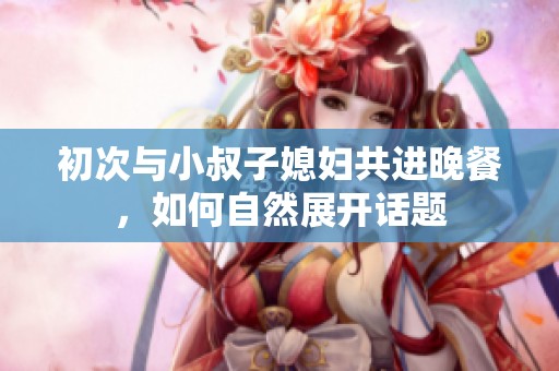 初次與小叔子媳婦共進晚餐，如何自然展開話題