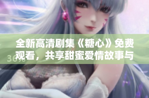 全新高清劇集《糖心》免費觀看，共享甜蜜愛情故事與感人情節