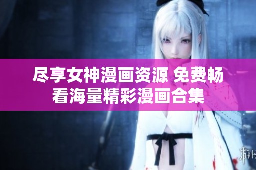盡享女神漫畫資源 免費暢看海量精彩漫畫合集