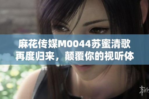麻花傳媒M0044蘇蜜清歌再度歸來，顛覆你的視聽體驗
