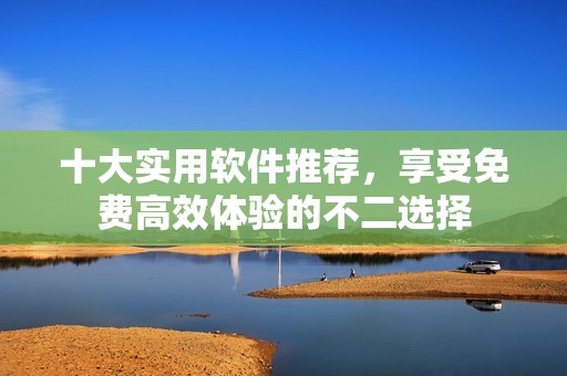 十大實(shí)用軟件推薦，享受免費(fèi)高效體驗(yàn)的不二選擇