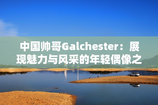 中國帥哥Galchester：展現魅力與風采的年輕偶像之路
