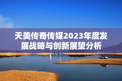 天美傳奇?zhèn)髅?023年度發(fā)展戰(zhàn)略與創(chuàng)新展望分析