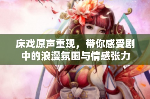 床戲原聲重現，帶你感受劇中的浪漫氛圍與情感張力