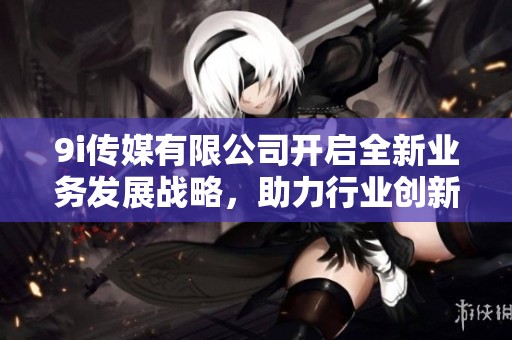 9i傳媒有限公司開啟全新業(yè)務(wù)發(fā)展戰(zhàn)略，助力行業(yè)創(chuàng)新升級