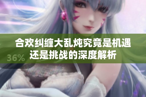 合歡糾纏大亂燉究竟是機遇還是挑戰的深度解析