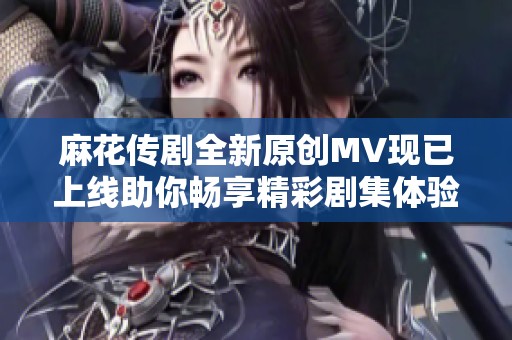 麻花傳劇全新原創MV現已上線助你暢享精彩劇集體驗