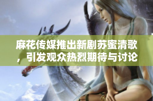 麻花傳媒推出新劇蘇蜜清歌，引發觀眾熱烈期待與討論