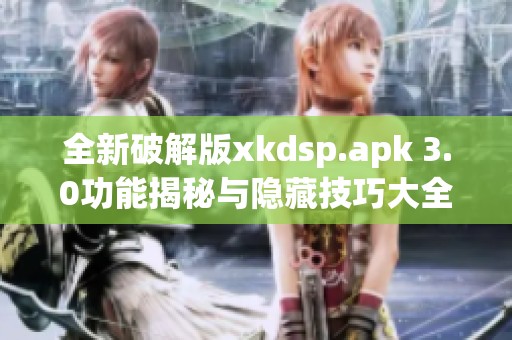 全新破解版xkdsp.apk 3.0功能揭秘與隱藏技巧大全