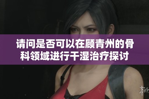 請(qǐng)問是否可以在顧青州的骨科領(lǐng)域進(jìn)行干濕治療探討