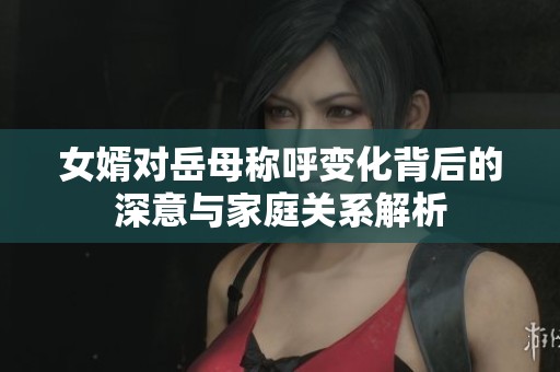 女婿對岳母稱呼變化背后的深意與家庭關系解析