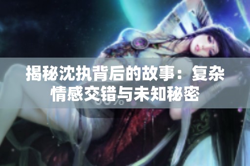 揭秘沈執背后的故事：復雜情感交錯與未知秘密