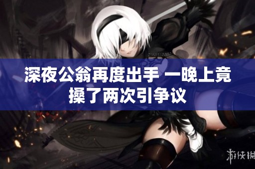 深夜公翁再度出手 一晚上竟搡了兩次引爭議