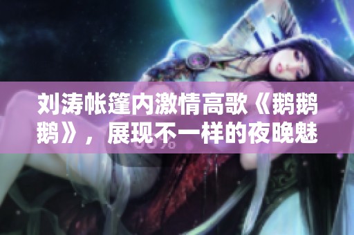 劉濤帳篷內激情高歌《鵝鵝鵝》，展現不一樣的夜晚魅力