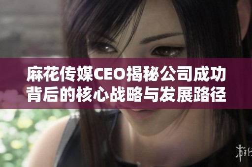 麻花傳媒CEO揭秘公司成功背后的核心戰略與發展路徑