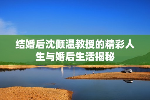 結婚后沈傾溫教授的精彩人生與婚后生活揭秘