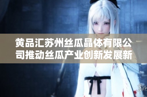 黃品匯蘇州絲瓜晶體有限公司推動絲瓜產業創新發展新篇章